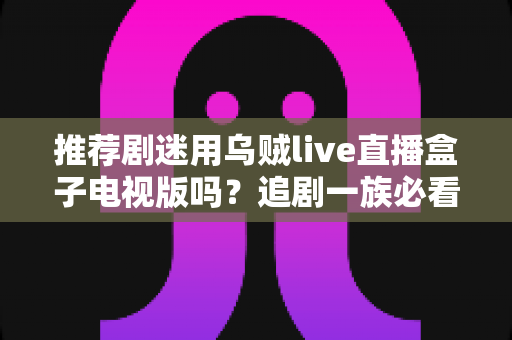 推荐剧迷用乌贼live直播盒子电视版吗？追剧一族必看的功能测评与使用指南