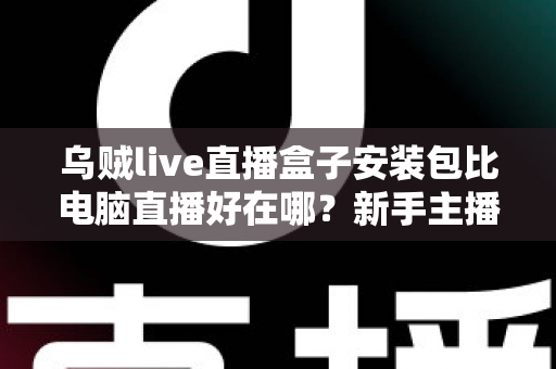 乌贼live直播盒子安装包比电脑直播好在哪？新手主播必看的移动直播优势全解析