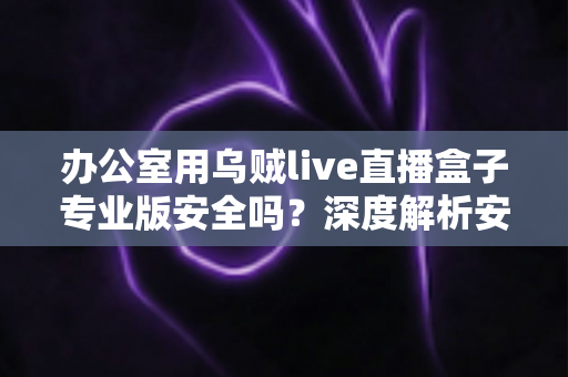 办公室用乌贼live直播盒子专业版安全吗?深度解析安全风险与使用建议 办公室用乌贼live直播盒子专业版安全吗?深度解析安全风险与使用建议