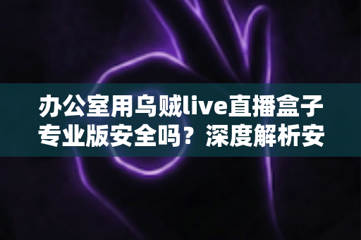办公室用乌贼live直播盒子专业版安全吗?深度解析安全风险与使用建议 办公室用乌贼live直播盒子专业版安全吗?深度解析安全风险与使用建议