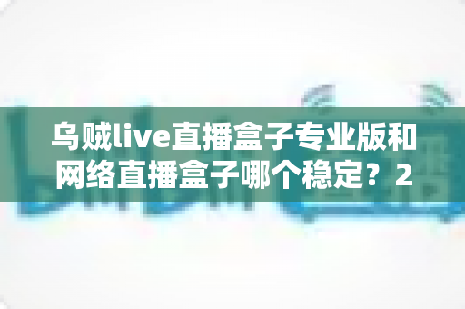 乌贼live直播盒子专业版和网络直播盒子哪个稳定?2025最新深度对比评测与稳定观看选购指南 乌贼live直播盒子专业版和网络直播盒子哪个稳定?2025最新深度对比评测与稳定观看选购指南