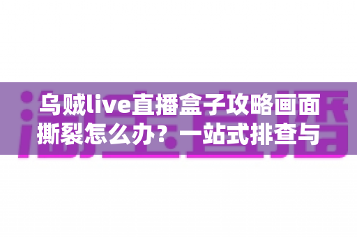 乌贼live直播盒子攻略画面撕裂怎么办?一站式排查与优化指南帮你告别卡顿花屏 乌贼live直播盒子攻略画面撕裂怎么办?一站式排查与优化指南帮你告别卡顿花屏