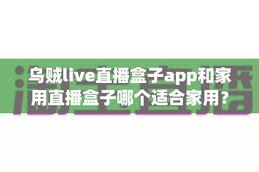 乌贼live直播盒子app和家用直播盒子哪个适合家用？家庭用户选购指南全解析