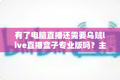 有了电脑直播还需要乌贼live直播盒子专业版吗？主播设备选购深度解析与实战指南