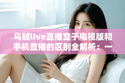 乌贼live直播盒子电视版和手机直播的区别全解析:一文读懂双端差异,选对版本畅享高清直播 乌贼live直播盒子电视版和手机直播的区别全解析:一文读懂双端差异,选对版本畅享高清直播