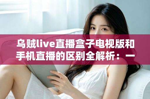 乌贼live直播盒子电视版和手机直播的区别全解析：一文读懂双端差异，选对版本畅享高清直播