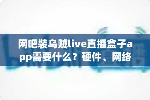 网吧装乌贼live直播盒子app需要什么？硬件、网络与合规条件一站式解析