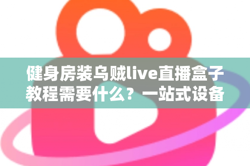 健身房装乌贼live直播盒子教程需要什么?一站式设备清单、安装步骤与避坑指南全解析 健身房装乌贼live直播盒子教程需要什么?一站式设备清单、安装步骤与避坑指南全解析