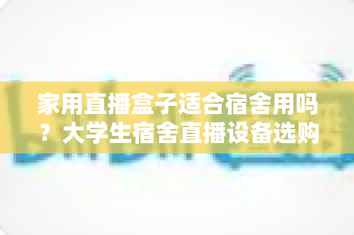 家用直播盒子适合宿舍用吗？大学生宿舍直播设备选购与使用全攻略