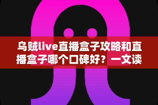 乌贼live直播盒子攻略和直播盒子哪个口碑好？一文读懂选购与使用全指南