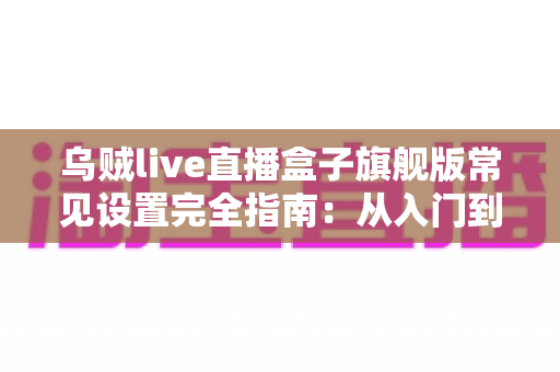 乌贼live直播盒子旗舰版常见设置完全指南:从入门到精通的核心配置教程 乌贼live直播盒子旗舰版常见设置完全指南:从入门到精通的核心配置教程