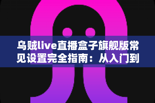 乌贼live直播盒子旗舰版常见设置完全指南:从入门到精通的核心配置教程 乌贼live直播盒子旗舰版常见设置完全指南:从入门到精通的核心配置教程