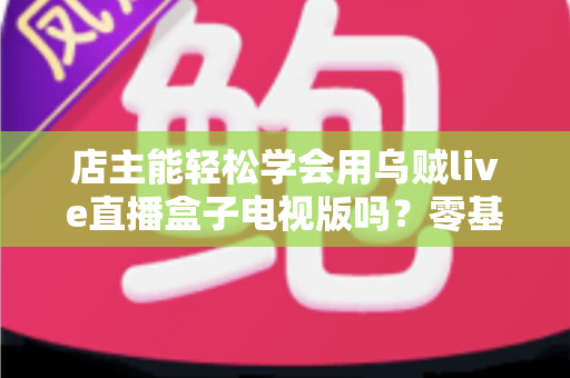 店主能轻松学会用乌贼live直播盒子电视版吗?零基础商家直播入门全攻略详解 店主能轻松学会用乌贼live直播盒子电视版吗?零基础商家直播入门全攻略详解