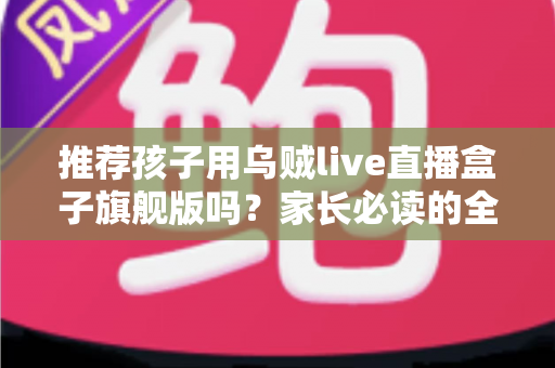 推荐孩子用乌贼live直播盒子旗舰版吗?家长必读的全面分析与选购指南 推荐孩子用乌贼live直播盒子旗舰版吗?家长必读的全面分析与选购指南