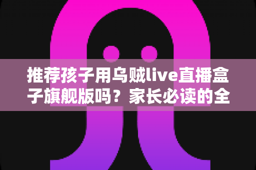 推荐孩子用乌贼live直播盒子旗舰版吗？家长必读的全面分析与选购指南