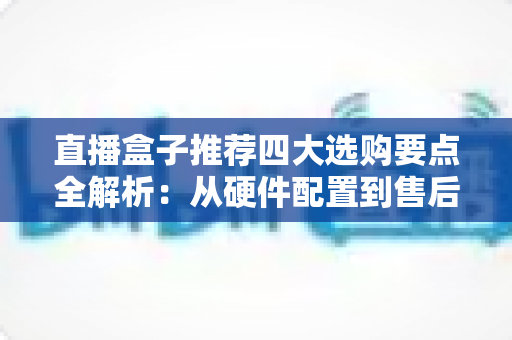 直播盒子推荐四大选购要点全解析：从硬件配置到售后保障，一篇教你挑对不踩坑