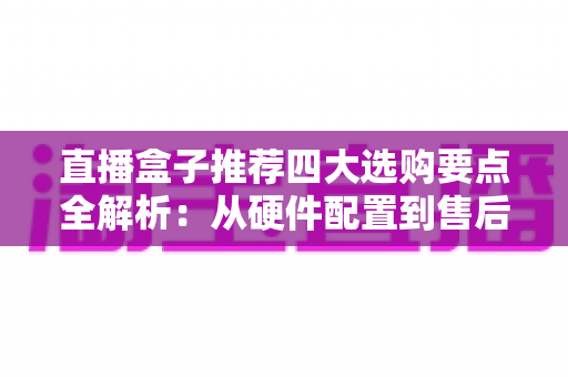直播盒子推荐四大选购要点全解析：从硬件配置到售后保障，一篇教你挑对不踩坑