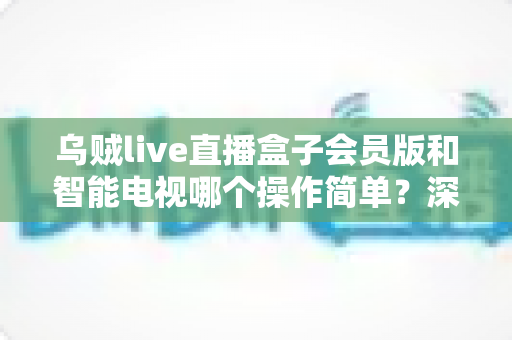 乌贼live直播盒子会员版和智能电视哪个操作简单？深度对比分析与选购指南