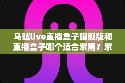 乌贼live直播盒子旗舰版和直播盒子哪个适合家用？家用直播盒子深度对比与选购全攻略