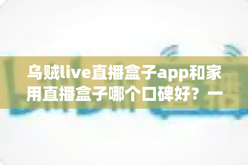 乌贼live直播盒子app和家用直播盒子哪个口碑好?一文读懂两者的真实差距与选购建议 乌贼live直播盒子app和家用直播盒子哪个口碑好?一文读懂两者的真实差距与选购建议