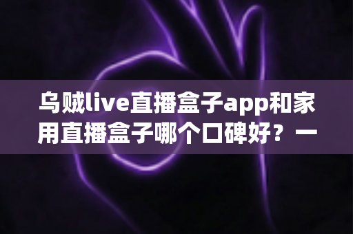 乌贼live直播盒子app和家用直播盒子哪个口碑好？一文读懂两者的真实差距与选购建议