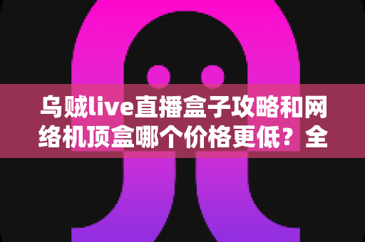 乌贼live直播盒子攻略和网络机顶盒哪个价格更低?全面成本对比与选购避坑指南 乌贼live直播盒子攻略和网络机顶盒哪个价格更低?全面成本对比与选购避坑指南