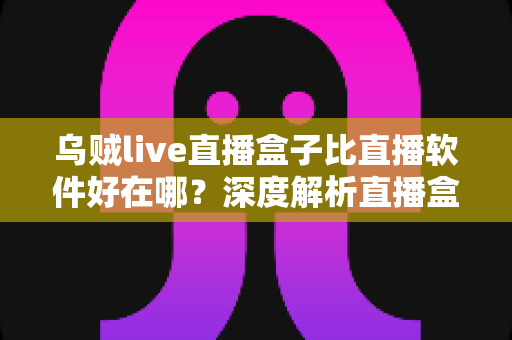 乌贼live直播盒子比直播软件好在哪?深度解析直播盒子的核心优势与真实体验 乌贼live直播盒子比直播软件好在哪?深度解析直播盒子的核心优势与真实体验
