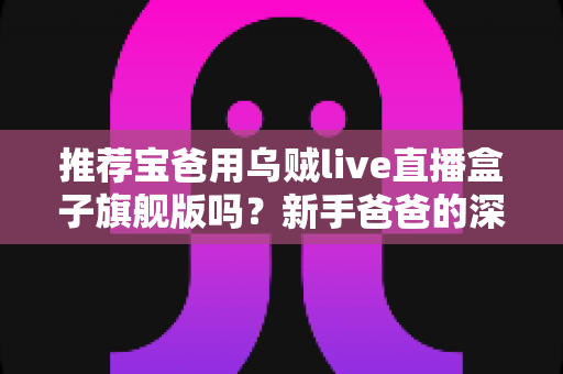 推荐宝爸用乌贼live直播盒子旗舰版吗?新手爸爸的深度选购与使用全指南 推荐宝爸用乌贼live直播盒子旗舰版吗?新手爸爸的深度选购与使用全指南