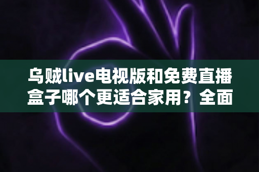 乌贼live电视版和免费直播盒子哪个更适合家用？全面对比分析与选购指南