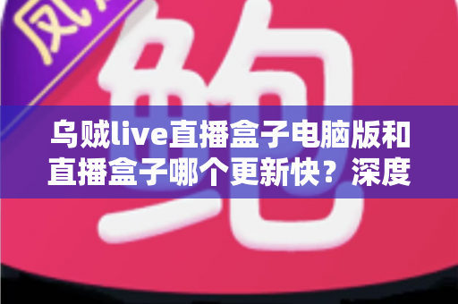 乌贼live直播盒子电脑版和直播盒子哪个更新快？深度对比两大版本更新速度与实用指南