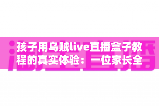 孩子用乌贼live直播盒子教程的真实体验：一位家长全程陪伴下的使用心得与深度测评