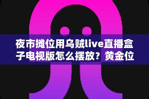 夜市摊位用乌贼live直播盒子电视版怎么摆放？黄金位置摆放全攻略，让摊位人气与订单双翻倍