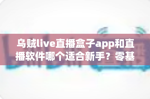 乌贼live直播盒子app和直播软件哪个适合新手?零基础入门全攻略与实用选择指南 乌贼live直播盒子app和直播软件哪个适合新手?零基础入门全攻略与实用选择指南
