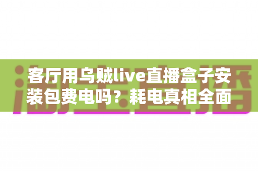 客厅用乌贼live直播盒子安装包费电吗?耗电真相全面解析与实用省电指南 客厅用乌贼live直播盒子安装包费电吗?耗电真相全面解析与实用省电指南