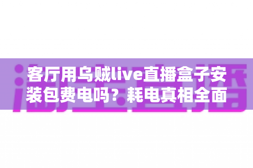 客厅用乌贼live直播盒子安装包费电吗?耗电真相全面解析与实用省电指南 客厅用乌贼live直播盒子安装包费电吗?耗电真相全面解析与实用省电指南