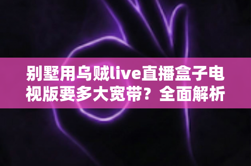 别墅用乌贼live直播盒子电视版要多大宽带?全面解析别墅大户型直播电视网络配置指南 别墅用乌贼live直播盒子电视版要多大宽带?全面解析别墅大户型直播电视网络配置指南