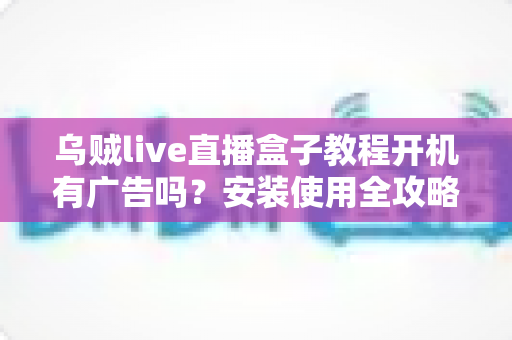 乌贼live直播盒子教程开机有广告吗?安装使用全攻略与广告问题深度解析 乌贼live直播盒子教程开机有广告吗?安装使用全攻略与广告问题深度解析
