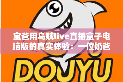 宝爸用乌贼live直播盒子电脑版的真实体验:一位奶爸的深夜直播心得与避坑指南 宝爸用乌贼live直播盒子电脑版的真实体验:一位奶爸的深夜直播心得与避坑指南