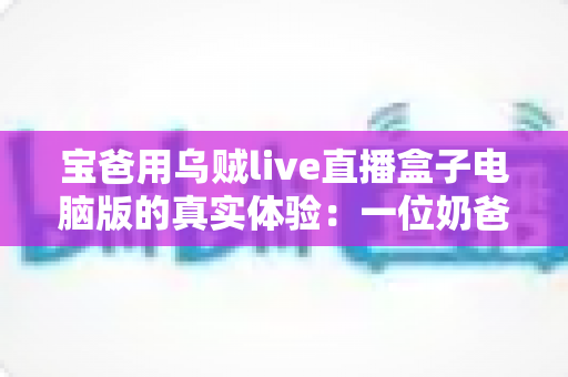宝爸用乌贼live直播盒子电脑版的真实体验:一位奶爸的深夜直播心得与避坑指南 宝爸用乌贼live直播盒子电脑版的真实体验:一位奶爸的深夜直播心得与避坑指南