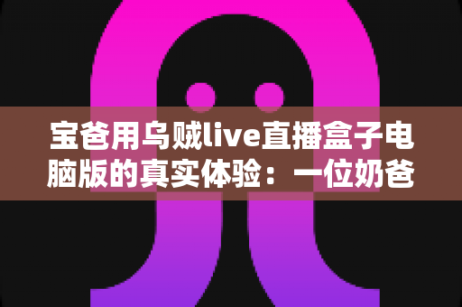 宝爸用乌贼live直播盒子电脑版的真实体验：一位奶爸的深夜直播心得与避坑指南