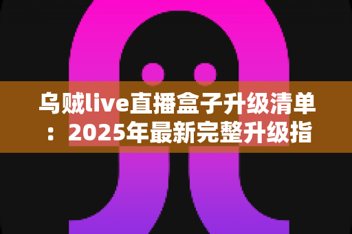乌贼live直播盒子升级清单:2025年最新完整升级指南与实用技巧 乌贼live直播盒子升级清单:2025年最新完整升级指南与实用技巧