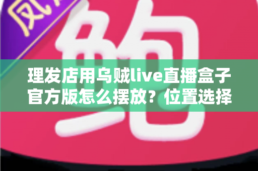 理发店用乌贼live直播盒子官方版怎么摆放?位置选择与实用布局全指南 理发店用乌贼live直播盒子官方版怎么摆放?位置选择与实用布局全指南
