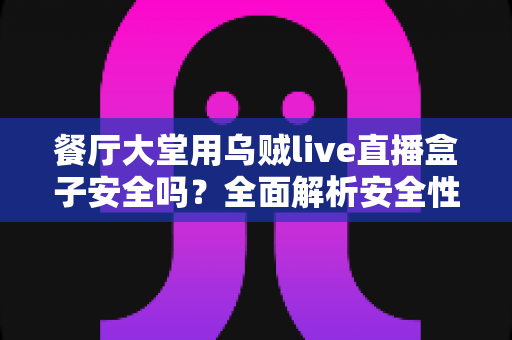 餐厅大堂用乌贼live直播盒子安全吗？全面解析安全性、合规风险与实用使用建议