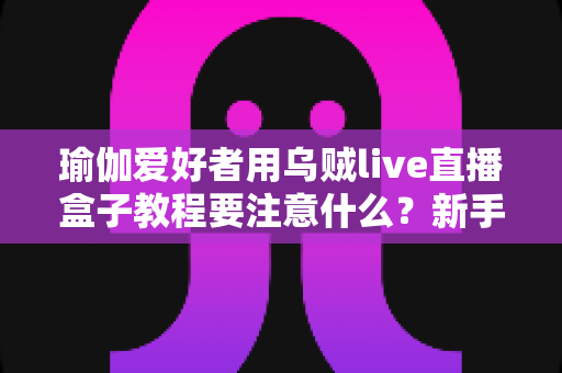 瑜伽爱好者用乌贼live直播盒子教程要注意什么?新手必读的直播设备使用全攻略与避坑指南 瑜伽爱好者用乌贼live直播盒子教程要注意什么?新手必读的直播设备使用全攻略与避坑指南