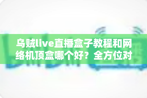 乌贼live直播盒子教程和网络机顶盒哪个好?全方位对比帮你选出最适合的家庭观影方案 乌贼live直播盒子教程和网络机顶盒哪个好?全方位对比帮你选出最适合的家庭观影方案