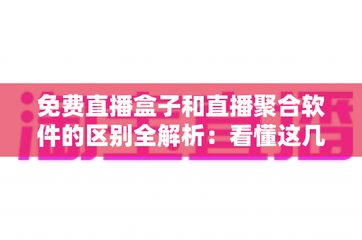 免费直播盒子和直播聚合软件的区别全解析：看懂这几点，选对观影方式不踩坑