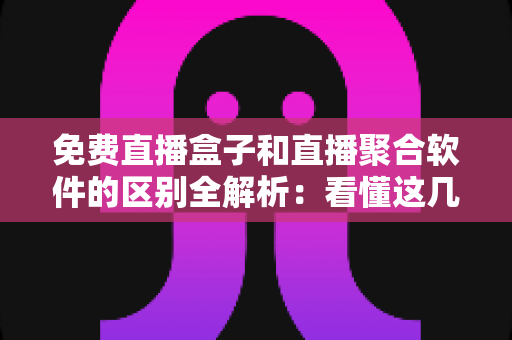 免费直播盒子和直播聚合软件的区别全解析：看懂这几点，选对观影方式不踩坑