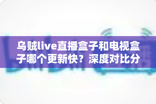 乌贼live直播盒子和电视盒子哪个更新快？深度对比分析与实用选购指南一文读懂