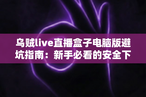 乌贼live直播盒子电脑版避坑指南:新手必看的安全下载与使用全攻略 乌贼live直播盒子电脑版避坑指南:新手必看的安全下载与使用全攻略