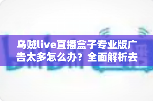 乌贼live直播盒子专业版广告太多怎么办?全面解析去广告方法与实用优化指南 乌贼live直播盒子专业版广告太多怎么办?全面解析去广告方法与实用优化指南